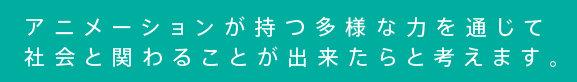 アニメーションが持つ多様な力を通じて 社会と関わることが出来たらと考えます。